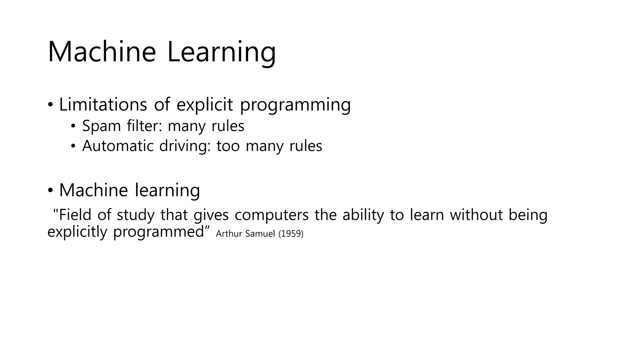 Machine Learning
• Limitations of explicit programming
• Spam filter: many rules
• Automatic driving: too many rules
• Machine learning
"Field of study that gives computers the ability to learn without being
explicitly programmed” Arthur Samuel (1959)
 