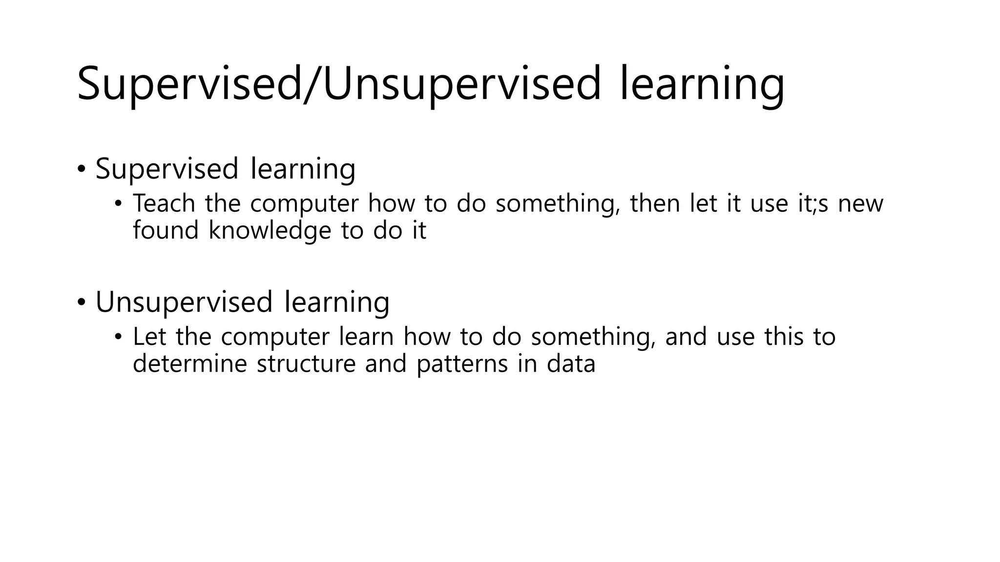 Supervised/Unsupervised learning
• Supervised learning
• Teach the computer how to do something, then let it use it;s new
found knowledge to do it
• Unsupervised learning
• Let the computer learn how to do something, and use this to
determine structure and patterns in data
 