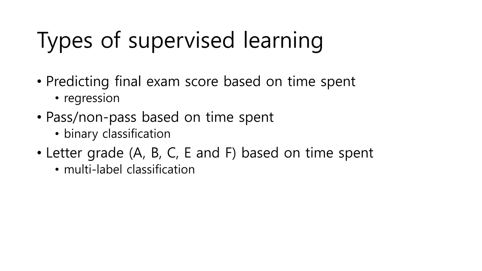 Types of supervised learning
• Predicting final exam score based on time spent
• regression
• Pass/non-pass based on time spent
• binary classification
• Letter grade (A, B, C, E and F) based on time spent
• multi-label classification
 