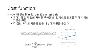 Cost function
• How fit the line to our (training) data
• 기대치와 실제 값의 차이를 구하면 되나, 계산의 편의를 위해 차이의
제곱을 구함
• 각 값의 차이의 제곱의 합을 나누어 평균을 구한다.
 