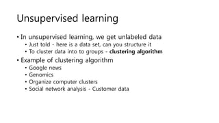 Unsupervised learning
• In unsupervised learning, we get unlabeled data
• Just told - here is a data set, can you structure it
• To cluster data into to groups - clustering algorithm
• Example of clustering algorithm
• Google news
• Genomics
• Organize computer clusters
• Social network analysis - Customer data
 