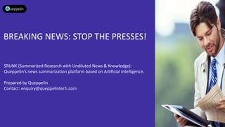 BREAKING NEWS: STOP THE PRESSES!
SRUNK (Summarized Research with Undiluted News & Knowledge):
Queppelin’s news summarization platform based on Artificial Intelligence.
Prepared by Queppelin
Contact: enquiry@queppelintech.com
 