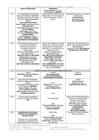 This is a draft programme and subject to change
For speaking opportunities please contact:
In the U.S. & Americas
Terri Sobol at tsobol@iirusa.com
In Europe and ROW
Emily Porter at eporter@icbi.co.uk
EQUITY INVESTORS PARTNERS
Nicolas Drapeau, Director,
Private Markets, BIMCOR
3.15 LP Perspectives On Mid-Market
Funds: What Makes A Mid-Market
Fund Stand Out From The Rest?
Moderator: Gordon Hargraves,
Partner,
RHO FUND INVESTORS
Kevin, Kester, Managing Director,
SIGULER GUFF
Tom Danis, Managing Principal,
RCP ADVISORS
Chris Lagan, Senior Vice
President, CONGRESS ASSET
MANAGEMENT
James Sperans, Portfolio
Manager, MORGAN STANLEY
INVESTMENT MANAGEMENT
Capital Solutions: Where Do The
Opportunities Lie For Investing In
Mezzanine Funds v Private
Equity?
Real World Secondary Transaction
Case Studies
David Waxman,
Managing Director,
AZLA ADVISORS
3.45 What Strategies Will Succeed In
Tomorrow’s Mid Market?
Harnessing Innovative &
Successful Investment
Opportunities
Moderator: Ross Gatlin, CEO &
Managing Partner,
PROPHET EQUITY PARTNERS
Andrew Kwee, Principal,
LGT CAPITAL PARTNERS
David Lobel, Founder &
Managing Partner,
SENTINEL CAPITAL PARTNERS
Investor Due Diligence of Private
Equity Funds: Changing Investor
Expectations Of Transparency,
Reporting, Fund Infrastructure &
Valuation Process
Moderator: Marina Lewin,
Managing Director,
BNY MELLON ALTERNATIVE
INVESTMENT SERVICES
Jeffry Haber, Associate
Professor, IONA COLLEGE &
Controller,
THE COMMONWEALTH FUND
Marc der Kinderen, Managing
Partner, 747 CAPITAL
Where Do The Opportunities Lie
Now In The Secondaries Market?
Sam Schwerin,
Managing Partner, MILLENNIUM
TECHNOLOGY VENTURES
4.15 Afternoon tea plus LP/GP Structured Speed Networking
Track A
Mid Market, Growth Capital &
Fundraising
Track B
Emerging Markets
LP/GP KNOWLEDGE &
NETWORKING EXCHNAGE
Track C
Distressed
5.00 Deal Sourcing In Mid-Market:
Identifying Underserved Sectors &
Regions
Tom Clausen, Managing Partner
& Co-Founder, CAPVENT
Patrick Weston, Managing
Partner, AZALEA CAPITAL
Warren Haber, Chairman & CEO,
FOUNDERS EQUITY
Title tbc
Robin Doumar,
Managing Partner,
PARK SQUARE CAPITAL
5.30 Growth Capital: Generating
Returns From Minority Positions
TCV
Where Should Distressed Debt &
Turnaround Funds Sit Within A
Private Equity Portfolio?:
Allocation, Risk, Returns
Ravi Vish, Senior Portfolio
Advisor, DUPONT CAPITAL
MANAGEMENT
David Matlin, CEO,
MATLINPATTERSON
6.00 FUNDRAISING IN 2010/2011
INTERACTIVE WORKSHOP
ROUNDTABLES
Re-Direct Your Fund Raising
Strategies And Skills With The
Expert Insight From Our Panel of
China
Melissa Ma, Co-Founder &
Managing Partner,
ASIA ALTERNATIVES
India
Frontier Markets
CEE
Hannes Ambacher, Managing
Director, Private Equity,
BANK GUTMANN
Middle East
Brazil
Patricia Dinneen, Managing
Director, SIGULER GUFF
Patrice Etlin, Managing Partner,
Latin America,
Case Study: Portfolio Company
Debt Restructuring
 