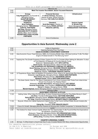 This is a draft programme and subject to change
For speaking opportunities please contact:
In the U.S. & Americas
Terri Sobol at tsobol@iirusa.com
In Europe and ROW
Emily Porter at eporter@icbi.co.uk
Afternoon tea
3.45-
4.45
Meet The Investor Roundtable: Sector Focussed Sessions:
Energy
Toby Neugebauer, Co-Founder &
Managing Partner,
QUANTUM ENERGY
PARTNERS
Financial Services
P. Olivier Sarkozy, Managing
Director & Head, Global Financial
Services, THE CARLYLE GROUP
Infrastructure
HealthCare
Brian Gallagher,
Managing Partner, TWIN BRIDGE
CAPITAL PARTNERS
Bill Petty, Managing Partner,
BEECKEN PETTY O’KEEFE
David J. Koo, Senior Partner,
ROUNDTABLE HEALTHCARE
PARTNERS
Cleantech
Scott Barrington, Director of
Private Equity, PIPER JAFFRAY
PRIVATE CAPITAL
Venture Capital
D. Brooks Zug,
Senior Managing Director,
HARBOURVEST PARTNERS
4.45 End of Conference
Opportunities In Asia Summit: Wednesday June 2
8.00 Coffee & Registration
8.30 Opening Remarks From The Chair
ASIAN ECONOMIC & INVESTMENT OVERVIEW
8.40 Asia Economic Focus: Fiscal Stimulus, SMEs, & A Growing Middle Class: Will Asia Continue To Be The Main
Engine Of Global Growth In The Mid-Long Term?
9.10 Tapping Into The Growth Prospects Of Asia: Factors For LPs To Consider When Setting An Allocation To Asia
& Fund Selection Of Regional Or Country-Specific Funds
Moderator: Veronica John, CEO, IDFC CAPITAL
David Turner, Managing Director, Head of Private Equity,
THE GUARDIAN LIFE INSURANCE COMPANY OF AMERICA
Grant Fleming, Managing Director, WILSHIRE PRIVATE MARKETS
Patricia Dinneen, Managing Director, SIGULER GUFF
David Lin, Director, TEACHERS’ PRIVATE CAPITAL
9.50 LP Experience Share: Myths & Realities Of Investing In China: What Is An Appropriate Risk Adjusted Return?
Moderator: Lay Hong Lee, Managing Director, EAGLE ASIA PARTNERS
Alice Chow, Managing Director, SQUADRON CAPITAL
Neetesh Kumar, Partner, RHO FUND INVESTORS
10.20 The Asian Giants: How Do The Return Expectations From China Compare With Those From India & How
Should You Evaluate The Relative Risks?
Moderator: Anubha Shrivastava, Managing Director, CDC GROUP
Amanda Outerbridge, Vice President, HARBOURVEST PARTNERS
Steven J. Cowen, Managing Director, PCGI
Manish Kejriwal, Senior Managing Director, Investment, International & India, TEMASEK
11.00 Morning Coffee
INVESTMENT STRATEGY & STYLES
11.20 Adding Value: What Value Do GPs Bring To Asian Entrepreneurs & How Do They Make Money In Asia?
Joe Zhou, Founder & Managing Partner, KEYTONE VENTURES
Rahul Bhasin, Managing Partner, BARING PRIVATE EQUITY PARTNERS INDIA
KY Tang, Chairman & Managing Partner, AFFINITY EQUITY PARTNERS
11.50 Buyouts: Where Are Capital Deployment Opportunities To Be Found, & What Pitfalls Should Investors Be
Aware Of?
Yibing Wu, President, CITIC PRIVATE EQUITY
12.20 Focus On Growth: Managing Minority Positions & Working With Portfolio Companies To Generate Returns
12.50 Lunch
2.00 The Outlook For Asian Venture Capital: Where Are The Opportunities To Be Found & What Are Expectations
Of Valuations, Expansion & Exits
Moderator: Tony Luh, Managing Director, DFJ DRAGONFUND CHINA
Yimin Zimmerer, Managing Director, China, WALDEN INTERNATIONAL
Jeffrey Zeng, Founding Partner, KAIXIN INVESTMENTS
COUNTRY & REGIONAL CLINICS
2.30 SE Asia: To What Extent Is South East Asia A Less Crowded Market With Many Undiscovered Opportunities
 