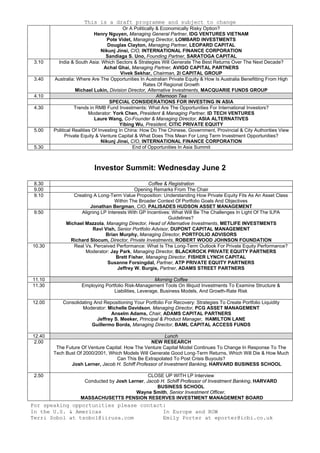 This is a draft programme and subject to change
For speaking opportunities please contact:
In the U.S. & Americas
Terri Sobol at tsobol@iirusa.com
In Europe and ROW
Emily Porter at eporter@icbi.co.uk
Or A Politically & Economically Risky Option?
Henry Nguyen, Managing General Partner, IDG VENTURES VIETNAM
Pote Videt, Managing Director, LOMBARD INVESTMENTS
Douglas Clayton, Managing Partner, LEOPARD CAPITAL
Nikunj Jinsi, CIO, INTERNATIONAL FINANCE CORPORATION
Sandiaga S. Uno, Founding Partner, SARATOGA CAPITAL
3.10 India & South Asia: Which Sectors & Strategies Will Generate The Best Returns Over The Next Decade?
Achal Ghai, Managing Partner, AVIGO CAPITAL PARTNERS
Vivek Sekhar, Chairman, 2i CAPITAL GROUP
3.40 Australia: Where Are The Opportunities In Australian Private Equity & How Is Australia Benefitting From High
Rates Of Regional Growth
Michael Lukin, Division Director, Alternative Investments, MACQUARIE FUNDS GROUP
4.10 Afternoon Tea
SPECIAL CONSIDERATIONS FOR INVESTING IN ASIA
4.30 Trends in RMB Fund Investments: What Are The Opportunities For International Investors?
Moderator: York Chen, President & Managing Partner, ID TECH VENTURES
Laure Wang, Co-Founder & Managing Director, ASIA ALTERNATIVES
Yibing Wu, President, CITIC PRIVATE EQUITY
5.00 Political Realities Of Investing In China: How Do The Chinese, Government, Provincial & City Authorities View
Private Equity & Venture Capital & What Does This Mean For Long Term Investment Opportunities?
Nikunj Jinsi, CIO, INTERNATIONAL FINANCE CORPORATION
5.30 End of Opportunities In Asia Summit
Investor Summit: Wednesday June 2
8.30 Coffee & Registration
9.00 Opening Remarks From The Chair
9.10 Creating A Long-Term Value Proposition: Understanding How Private Equity Fits As An Asset Class
Within The Broader Context Of Portfolio Goals And Objectives
Jonathan Bergman, CIO, PALISADES HUDSON ASSET MANAGEMENT
9.50 Aligning LP Interests With GP Incentives: What Will Be The Challenges In Light Of The ILPA
Guidelines?
Michael Mazzola, Managing Director, Head of Alternative Investments, METLIFE INVESTMENTS
Ravi Vish, Senior Portfolio Advisor, DUPONT CAPITAL MANAGEMENT
Brian Murphy, Managing Director, PORTFOLIO ADVISORS
Richard Slocum, Director, Private Investments, ROBERT WOOD JOHNSON FOUNDATION
10.30 Real Vs. Perceived Performance: What Is The Long-Term Outlook For Private Equity Performance?
Moderator: Jay Park, Managing Director, BLACKROCK PRIVATE EQUITY PARTNERS
Brett Fisher, Managing Director, FISHER LYNCH CAPITAL
Susanne Forsingdal, Partner, ATP PRIVATE EQUITY PARTNERS
Jeffrey W. Burgis, Partner, ADAMS STREET PARTNERS
11.10 Morning Coffee
11.30 Employing Portfolio Risk-Management Tools On Illiquid Investments To Examine Structure &
Liabilities, Leverage, Business Models, And Growth-Rate Risk
12.00 Consolidating And Repositioning Your Portfolio For Recovery: Strategies To Create Portfolio Liquidity
Moderator: Michelle Davidson, Managing Director, PCG ASSET MANAGEMENT
Anselm Adams, Chair, ADAMS CAPITAL PARTNERS
Jeffrey S. Meeker, Principal & Product Manager, HAMILTON LANE
Guillermo Borda, Managing Director, BAML CAPITAL ACCESS FUNDS
12.40 Lunch
2.00 NEW RESEARCH
The Future Of Venture Capital: How The Venture Capital Model Continues To Change In Response To The
Tech Bust Of 2000/2001, Which Models Will Generate Good Long-Term Returns, Which Will Die & How Much
Can This Be Extrapolated To Post Crisis Buyouts?
Josh Lerner, Jacob H. Schiff Professor of Investment Banking, HARVARD BUSINESS SCHOOL
2.50 CLOSE UP WITH LP Interview
Conducted by Josh Lerner, Jacob H. Schiff Professor of Investment Banking, HARVARD
BUSINESS SCHOOL
Wayne Smith, Senior Investment Officer,
MASSACHUSETTS PENSION RESERVES INVESTMENT MANAGEMENT BOARD
 
