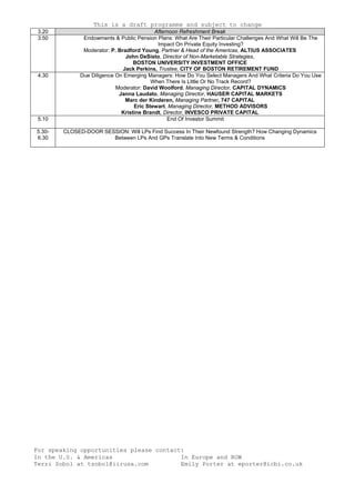 This is a draft programme and subject to change
For speaking opportunities please contact:
In the U.S. & Americas
Terri Sobol at tsobol@iirusa.com
In Europe and ROW
Emily Porter at eporter@icbi.co.uk
3.20 Afternoon Refreshment Break
3.50 Endowments & Public Pension Plans: What Are Their Particular Challenges And What Will Be The
Impact On Private Equity Investing?
Moderator: P. Bradford Young, Partner & Head of the Americas, ALTIUS ASSOCIATES
John DeSisto, Director of Non-Marketable Strategies,
BOSTON UNIVERSITY INVESTMENT OFFICE
Jack Perkins, Trustee, CITY OF BOSTON RETIREMENT FUND
4.30 Due Diligence On Emerging Managers: How Do You Select Managers And What Criteria Do You Use
When There Is Little Or No Track Record?
Moderator: David Woolford, Managing Director, CAPITAL DYNAMICS
Janna Laudato, Managing Director, HAUSER CAPITAL MARKETS
Marc der Kinderen, Managing Partner, 747 CAPITAL
Eric Stewart, Managing Director, METHOD ADVISORS
Kristine Brandt, Director, INVESCO PRIVATE CAPITAL
5.10 End Of Investor Summit
5.30-
6.30
CLOSED-DOOR SESSION: Will LPs Find Success In Their Newfound Strength? How Changing Dynamics
Between LPs And GPs Translate Into New Terms & Conditions
 