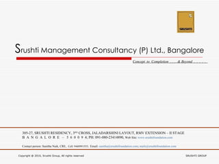 S rushti Management Consultancy (P) Ltd., Bangalore Concept  to  Completion  . . . . & Beyond  .  .  .  .  .  305-27, SRUSHTI RESIDENCY, 3 RD  CROSS, JALADARSHINI LAYOUT, RMV EXTENSION – II STAGE B  A  N  G  A  L  O  R  E  –  5  6  0  0  9  4; PH: 091-080-23414890,  Web Site:  www.srushtifoundation.com Contact person: Sunitha Naik, CRE,  Cell: 9448991555;  Email:  [email_address] ;  [email_address] Copyright @ 2010, Srushti Group, All rights reserved  SRUSHTI GROUP 
