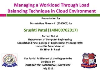 1
Managing a Workload Through Load
Balancing Technique in Cloud Environment
For Partial Fulfillment of the Degree to be
awarded by
GUJARAT TECHNOLOGICAL UNIVERSITY
July 2016
Presentation for
Dissertation Phase – II (2740002) by
Srushti Patel (140400702017)
Carried Out at
Department of Computer Engineering
Sankalchand Patel College of Engineering, Visnagar (040)
Under the Supervision of
Dr. Hiren B. Patel
 