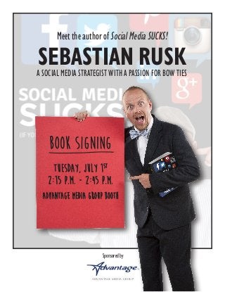 Sponsored by
ADVANTAGE MEDIA GROUP
Meet the author of Social Media SUCKS!
SEBASTIAN RUSKA SOCIAL MEDIA STRATEGIST WITH A PASSION FOR BOW TIES
Book Signing
Tuesday, July 1st
2:15 p.m. - 2:45 p.m.
Advantage Media Group Booth
 