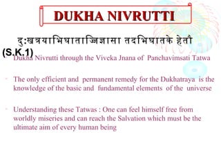 • Dukha Nivrutti through the Viveka Jnana of Panchavimsati Tatwa
• The only efficient and permanent remedy for the Dukhatraya is the
knowledge of the basic and fundamental elements of the universe
• Understanding these Tatwas : One can feel himself free from
worldly miseries and can reach the Salvation which must be the
ultimate aim of every human being
दुदु::खतयािभघातािजजासा तदिभघातके हेतौखतयािभघातािजजासा तदिभघातके हेतौ
(S.K.1)(S.K.1)
DUKHA NIVRUTTIDUKHA NIVRUTTI
 