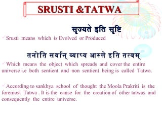 सॄज्यते इतित सॄिष्टिसॄज्यते इतित सॄिष्टि
Srusti means which is Evolved or Produced
तनोित सवारन् वापय आसते इित ततवम्तनोित सवारन् वापय आसते इित ततवम्
Which means the object which spreads and cover the entire
universe i.e both sentient and non sentient being is called Tatwa.
According to sankhya school of thought the Moola Prakriti is the
foremost Tatwa . It is the cause for the creation of other tatwas and
consequently the entire universe.
SRUSTI &TATWASRUSTI &TATWA
 