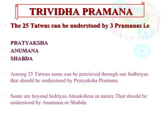 • The 25 Tatwas can be understood by 3 Pramanas i.eThe 25 Tatwas can be understood by 3 Pramanas i.e
• PRATYAKSHAPRATYAKSHA
• ANUMANAANUMANA
• SHABDASHABDA
• Among 25 Tatwas some can be percieved through our Indhriyas
that should be understood by Pratyaksha Pramana
• Some are beyond Indriyas.Atisukshma in nature.That should be
understood by Anumana or Shabda
TRIVIDHA PRAMANATRIVIDHA PRAMANA
 