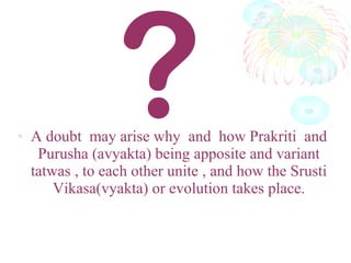 • A doubt may arise why and how Prakriti and
Purusha (avyakta) being apposite and variant
tatwas , to each other unite , and how the Srusti
Vikasa(vyakta) or evolution takes place.
?
 