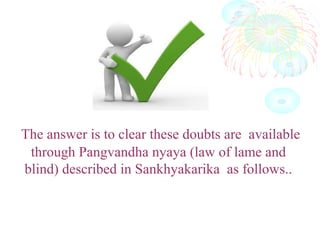 The answer is to clear these doubts are available
through Pangvandha nyaya (law of lame and
blind) described in Sankhyakarika as follows..
 