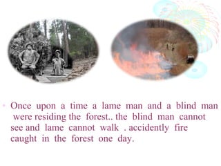 • Once upon a time a lame man and a blind man
were residing the forest.. the blind man cannot
see and lame cannot walk . accidently fire
caught in the forest one day.
 