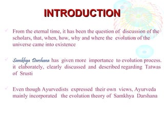 INTRODUCTIONINTRODUCTION
 From the eternal time, it has been the question of discussion of the
scholars, that, when, how, why and where the evolution of the
universe came into existence
 Samkhya Darshana has given more importance to evolution process.
it elaborately, clearly discussed and described regarding Tatwas
of Srusti
 Even though Ayurvedists expressed their own views, Ayurveda
mainly incorporated the evolution theory of Samkhya Darshana
 