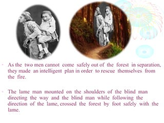 • As the two men cannot come safely out of the forest in separation,
they made an intelligent plan in order to rescue themselves from
the fire.
• The lame man mounted on the shoulders of the blind man
directing the way and the blind man while following the
direction of the lame, crossed the forest by foot safely with the
lame.
 