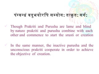  Though Prakriti and Purusha are lame and blind
by nature prakriti and purusha combine with each
other and commence to start the srusti or creation
 In the same manner, the inactive purusha and the
unconscious prakriti cooperate in order to achieve
the objective of creation.
पंगवनधं वदुभयोरिप समयोगपंगवनधं वदुभयोरिप समयोग:: ततकु तततकु त:: सगरसगर::
 