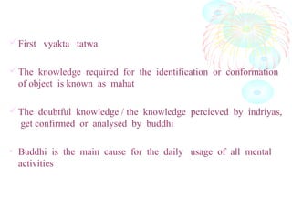 First vyakta tatwa
The knowledge required for the identification or conformation
of object is known as mahat
The doubtful knowledge / the knowledge percieved by indriyas,
get confirmed or analysed by buddhiव
वहार् मात्र हेतुबुरिद: प
• Buddhi is the main cause for the daily usage of all mental
activities
 