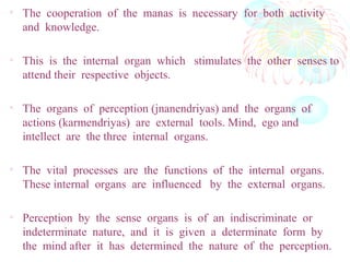 • The cooperation of the manas is necessary for both activity
and knowledge.
• This is the internal organ which stimulates the other senses to
attend their respective objects.
• The organs of perception (jnanendriyas) and the organs of
actions (karmendriyas) are external tools. Mind, ego and
intellect are the three internal organs.
• The vital processes are the functions of the internal organs.
These internal organs are influenced by the external organs.
• Perception by the sense organs is of an indiscriminate or
indeterminate nature, and it is given a determinate form by
the mind after it has determined the nature of the perception.
 