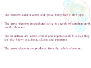 • The elements exist in subtle and gross , being each of five types .
• The gross elements (mahabhutas) arise as a result of combination of
subtle elements
• The tanmatraas are subtle, eternal and unperceivable to senses. they
are also known as avisese, suksma and paramanu
• The gross elements are produced from the subtle elements .
 