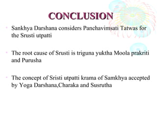 CONCLUSIONCONCLUSION
• Sankhya Darshana considers Panchavimsati Tatwas for
the Srusti utpatti
• The root cause of Srusti is triguna yuktha Moola prakriti
and Purusha
• The concept of Sristi utpatti krama of Samkhya accepted
by Yoga Darshana,Charaka and Susrutha
 