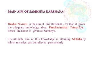  MAIN AIM OF SAMKHYA DARSHANA:MAIN AIM OF SAMKHYA DARSHANA:
 Dukha Nivrutti is the aim of this Darshana , for that it gives
the adequate knowledge about Panchavimshati Tatwa(25),
hence the name is given as Samkhya.
 The ultimate aim of this knowledge is attaining Moksha by
which miseries can be relieved permanently
 