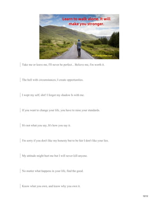 Take me or leave me, I'll never be perfect... Believe me, I'm worth it.
The hell with circumstances; I create opportunities.
I wept my self, shit! I forgot my shadow Is with me.
If you want to change your life, you have to raise your standards.
It's not what you say, It's how you say it.
I'm sorry if you don't like my honesty but to be fair I don't like your lies.
My attitude might hurt me but I will never kill anyone.
No matter what happens in your life, find the good.
Know what you own, and know why you own it.
10/12
 