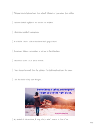 Attitude is not what you learn from school, It Is part of your nature from within.
Even the darkest night will end and the sun will rise.
I don't trust words, I trust actions.
Who needs a hero? look In the mirror there go your hero!
Sometimes It takes a wrong turn to get you to the right place.
Excellence Is Not a skill It's an attitude.
I have learned so much from the mistakes i'm thinking of making a few more.
I am the master of my own thoughts.
My attitude Is like a mirror, It only reflects what's present In front of me.
11/12
 