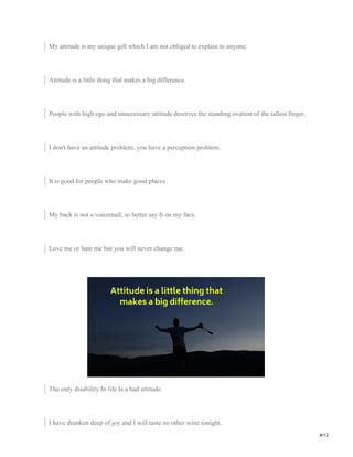 My attitude is my unique gift which I am not obliged to explain to anyone.
Attitude is a little thing that makes a big difference.
People with high ego and unnecessary attitude deserves the standing ovation of the tallest finger.
I don't have an attitude problem, you have a perception problem.
It is good for people who make good places.
My back is not a voicemail, so better say It on my face.
Love me or hate me but you will never change me.
The only disability In life Is a bad attitude.
I have drunken deep of joy and I will taste no other wine tonight.
4/12
 
