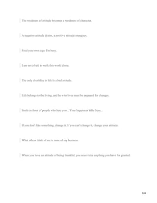 The weakness of attitude becomes a weakness of character.
A negative attitude drains, a positive attitude energizes.
Feed your own ego, I'm busy.
I am not afraid to walk this world alone.
The only disability in life Is a bad attitude.
Life belongs to the living, and he who lives must be prepared for changes.
Smile in front of people who hate you... Your happiness kills them...
If you don't like something, change it. If you can't change it, change your attitude.
What others think of me is none of my business.
When you have an attitude of being thankful, you never take anything you have for granted.
5/12
 
