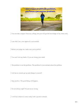 You can take a degree from any college, but you will get the knowledge of my status only.
I am who I am, your approval is not needed.
Before you judge me, make sure you're perfect.
You can't win any battle. If you are losing your mind.
The problem is not the problem; The problem Is your attitude about the problem.
Life has no remote get up and change it yourself.
Stay positive. The good thing will happen.
I'm not always right! I'm just never wrong.
I will face whatever comes today with a positive attitude.
6/12
 