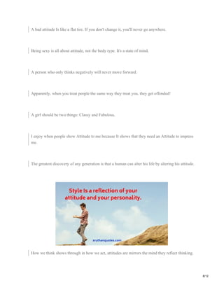 A bad attitude Is like a flat tire. If you don't change it, you'll never go anywhere.
Being sexy is all about attitude, not the body type. It's a state of mind.
A person who only thinks negatively will never move forward.
Apparently, when you treat people the same way they treat you, they get offended!
A girl should be two things: Classy and Fabulous.
I enjoy when people show Attitude to me because It shows that they need an Attitude to impress
me.
The greatest discovery of any generation is that a human can alter his life by altering his attitude.
How we think shows through in how we act, attitudes are mirrors the mind they reflect thinking.
8/12
 
