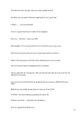 No matter how old a girl gets, she never stops needing her dad.
My father was my teacher. But most importantly he was a great dad.
Lifeline .........love mom and dad.
No love is greater than that of a father for his daughter.
First love.... first hero... always my Dad.
Dear daughter, I love you more than I have ever found a way to say to you.
Dad is the only person who loves you so much and would never show it.
Father is the only person, who hides all his problems just to see you smile.
The love between father and daughter knows no distance.
Always make time for your parents. They are truly the ones who never use your love ad
affection for time pass.
Every girl may not be QUEEN to her husband, But she is always a PRINCESS to her
father.
Behind every successful woman, there is a man too it's her DAD.
FATHER...The most handsome gentleman in a girl's life.
If Mom is my Heart.......then Dad is my Heartbeat.....
No love is greater than Mom's love.
2/5
 