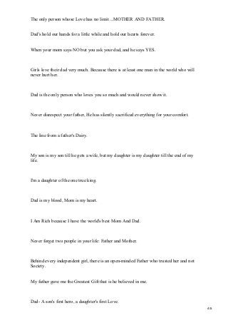 The only person whose Love has no limit ...MOTHER AND FATHER.
Dad's hold our hands for a little while and hold our hearts forever.
When your mom says NO but you ask your dad, and he says YES.
Girls love their dad very much. Because there is at least one man in the world who will
never hurt her.
Dad is the only person who loves you so much and would never show it.
Never disrespect your father, He has silently sacrificed everything for your comfort.
The line from a father's Dairy.
My son is my son till he gets a wife, but my daughter is my daughter till the end of my
life.
I'm a daughter of the one true king.
Dad is my blood, Mom is my heart.
I Am Rich because I have the world's best Mom And Dad.
Never forget two people in your life: Father and Mother.
Behind every independent girl, there is an open-minded Father who trusted her and not
Society.
My father gave me the Greatest Gift that is he believed in me.
Dad- A son's first hero, a daughter's first Love.
4/5
 