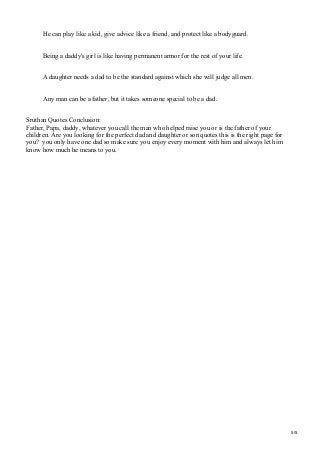 He can play like a kid, give advice like a friend, and protect like a bodyguard.
Being a daddy's girl is like having permanent armor for the rest of your life.
A daughter needs a dad to be the standard against which she will judge all men.
Any man can be a father, but it takes someone special to be a dad.
Sruthan Quotes Conclusion:
Father, Papa, daddy, whatever you call the man who helped raise you or is the father of your
children. Are you looking for the perfect dad and daughter or son quotes this is the right page for
you? you only have one dad so make sure you enjoy every moment with him and always let him
know how much he means to you.
5/5
 