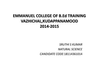 EMMANUEL COLLEGE OF B.Ed TRAINING
VAZHICHAL,KUDAPPANAMOOD
2014-2015
SRUTHI S KUMAR
NATURAL SCIENCE
CANDIDATE CODE:18114361014
 