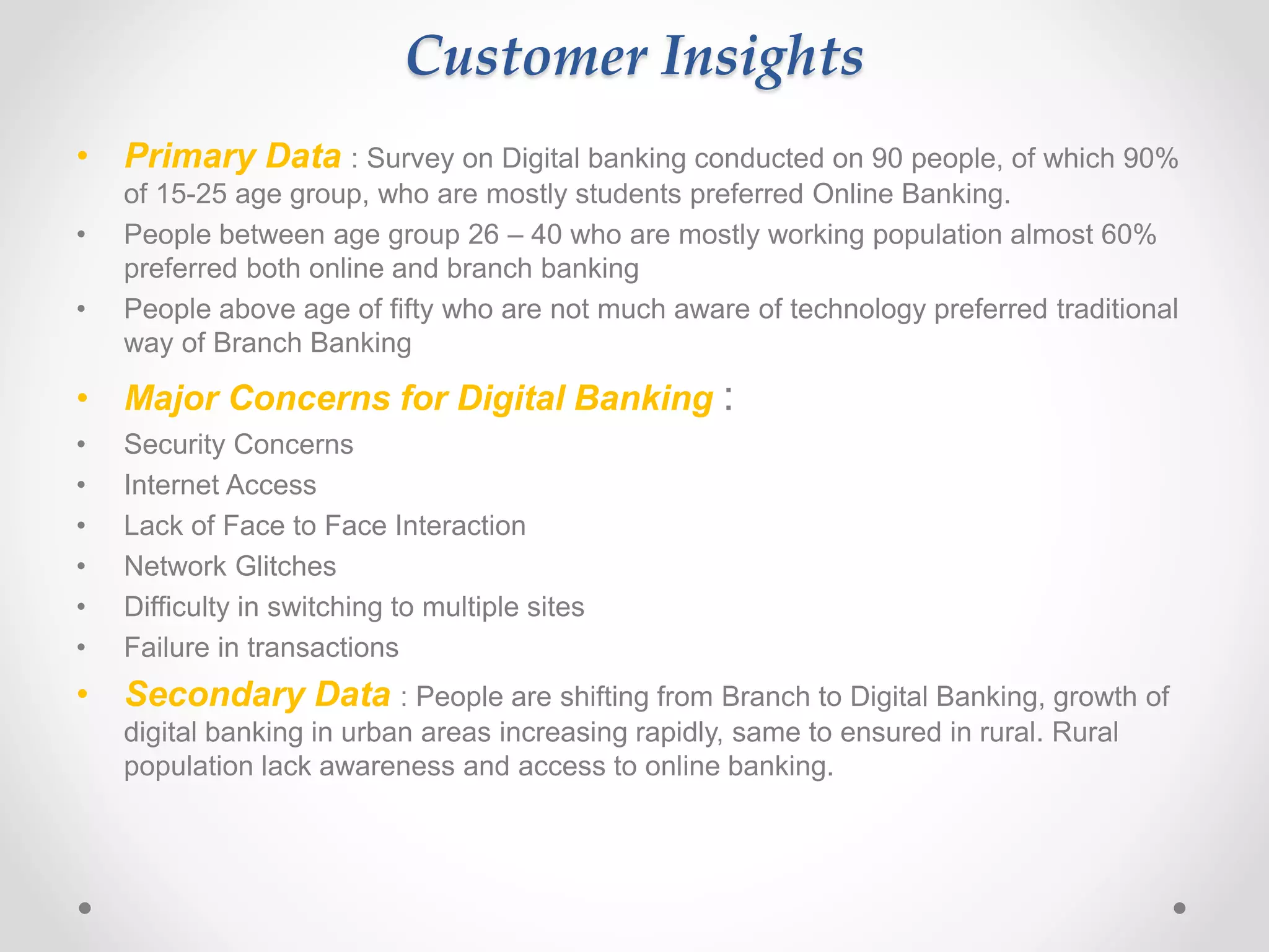 Customer Insights 
• Primary Data : Survey on Digital banking conducted on 90 people, of which 90% 
of 15-25 age group, who are mostly students preferred Online Banking. 
• People between age group 26 – 40 who are mostly working population almost 60% 
preferred both online and branch banking 
• People above age of fifty who are not much aware of technology preferred traditional 
way of Branch Banking 
• Major Concerns for Digital Banking : 
• Security Concerns 
• Internet Access 
• Lack of Face to Face Interaction 
• Network Glitches 
• Difficulty in switching to multiple sites 
• Failure in transactions 
• Secondary Data : People are shifting from Branch to Digital Banking, growth of 
digital banking in urban areas increasing rapidly, same to ensured in rural. Rural 
population lack awareness and access to online banking. 
 