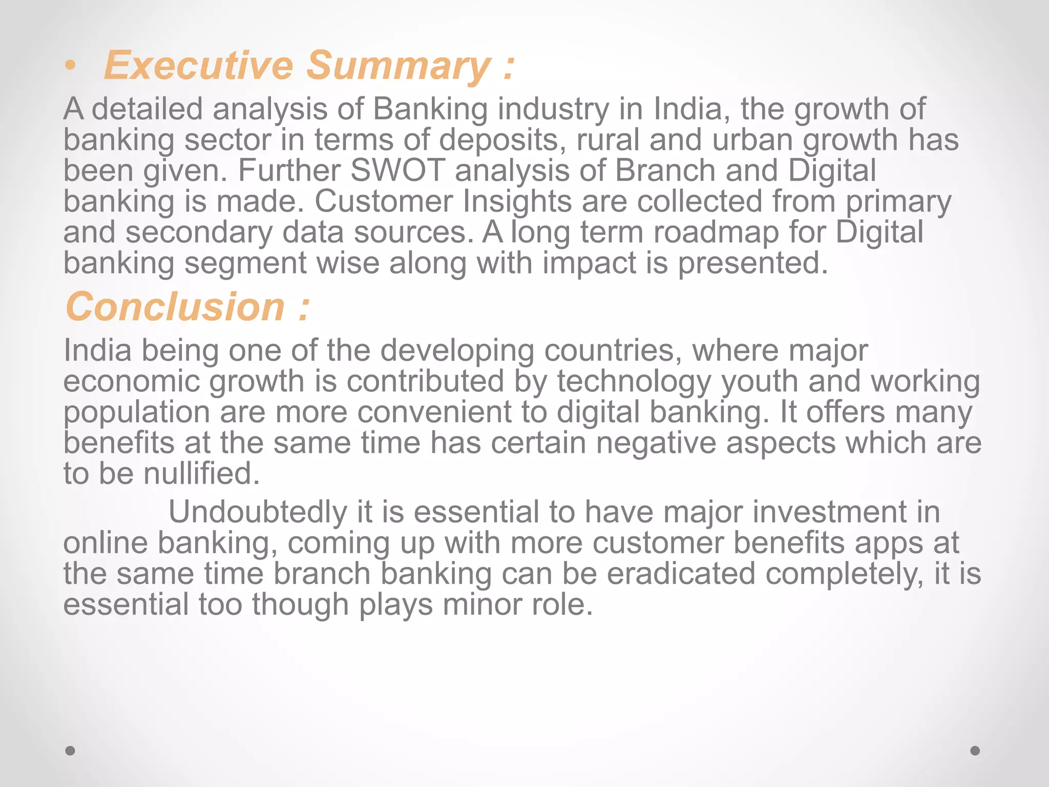 • Executive Summary : 
A detailed analysis of Banking industry in India, the growth of 
banking sector in terms of deposits, rural and urban growth has 
been given. Further SWOT analysis of Branch and Digital 
banking is made. Customer Insights are collected from primary 
and secondary data sources. A long term roadmap for Digital 
banking segment wise along with impact is presented. 
Conclusion : 
India being one of the developing countries, where major 
economic growth is contributed by technology youth and working 
population are more convenient to digital banking. It offers many 
benefits at the same time has certain negative aspects which are 
to be nullified. 
Undoubtedly it is essential to have major investment in 
online banking, coming up with more customer benefits apps at 
the same time branch banking can be eradicated completely, it is 
essential too though plays minor role. 
 