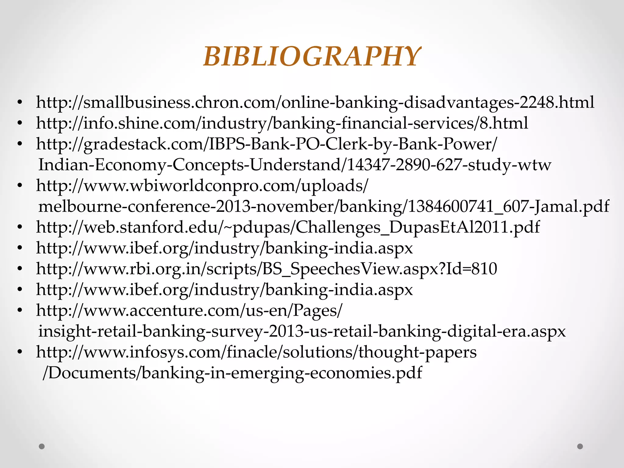 BIBLIOGRAPHY 
• http://smallbusiness.chron.com/online-banking-disadvantages-2248.html 
• http://info.shine.com/industry/banking-financial-services/8.html 
• http://gradestack.com/IBPS-Bank-PO-Clerk-by-Bank-Power/ 
Indian-Economy-Concepts-Understand/14347-2890-627-study-wtw 
• http://www.wbiworldconpro.com/uploads/ 
melbourne-conference-2013-november/banking/1384600741_607-Jamal.pdf 
• http://web.stanford.edu/~pdupas/Challenges_DupasEtAl2011.pdf 
• http://www.ibef.org/industry/banking-india.aspx 
• http://www.rbi.org.in/scripts/BS_SpeechesView.aspx?Id=810 
• http://www.ibef.org/industry/banking-india.aspx 
• http://www.accenture.com/us-en/Pages/ 
insight-retail-banking-survey-2013-us-retail-banking-digital-era.aspx 
• http://www.infosys.com/finacle/solutions/thought-papers 
/Documents/banking-in-emerging-economies.pdf 
 