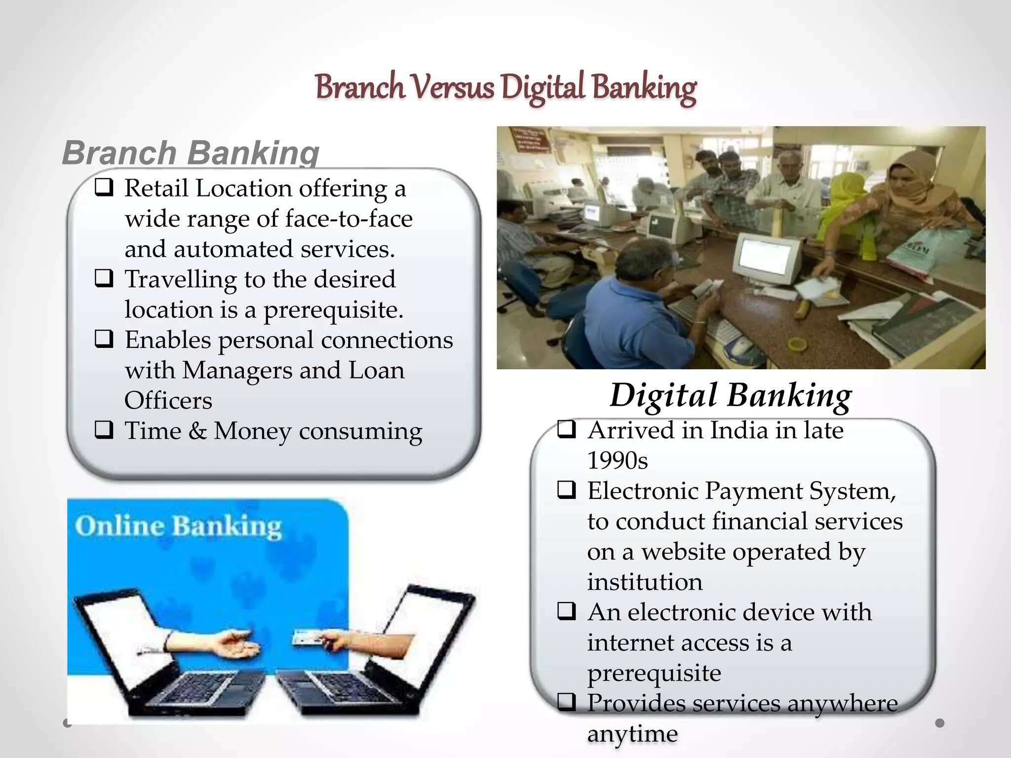 Branch Versus Digital Banking 
Branch Banking 
 Retail Location offering a 
wide range of face-to-face 
and automated services. 
 Travelling to the desired 
location is a prerequisite. 
 Enables personal connections 
with Managers and Loan 
Officers 
Digital Banking 
 Time & Money consuming  Arrived in India in late 
1990s 
 Electronic Payment System, 
to conduct financial services 
on a website operated by 
institution 
 An electronic device with 
internet access is a 
prerequisite 
 Provides services anywhere 
anytime 
 