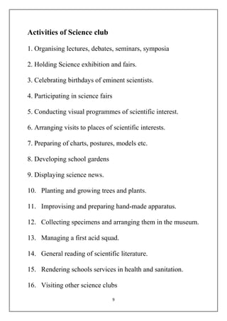 9 
Activities of Science club 
1. Organising lectures, debates, seminars, symposia 
2. Holding Science exhibition and fairs. 
3. Celebrating birthdays of eminent scientists. 
4. Participating in science fairs 
5. Conducting visual programmes of scientific interest. 
6. Arranging visits to places of scientific interests. 
7. Preparing of charts, postures, models etc. 
8. Developing school gardens 
9. Displaying science news. 
10. Planting and growing trees and plants. 
11. Improvising and preparing hand-made apparatus. 
12. Collecting specimens and arranging them in the museum. 
13. Managing a first acid squad. 
14. General reading of scientific literature. 
15. Rendering schools services in health and sanitation. 
16. Visiting other science clubs 
 