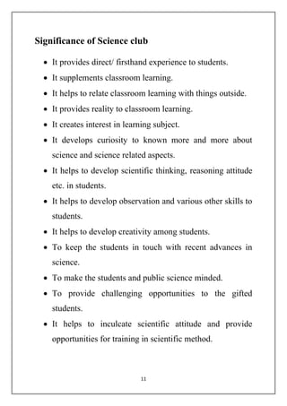 Significance of Science club 
 It provides direct/ firsthand experience to students. 
 It supplements classroom learning. 
 It helps to relate classroom learning with things outside. 
 It provides reality to classroom learning. 
 It creates interest in learning subject. 
 It develops curiosity to known more and more about 
science and science related aspects. 
 It helps to develop scientific thinking, reasoning attitude 
11 
etc. in students. 
 It helps to develop observation and various other skills to 
students. 
 It helps to develop creativity among students. 
 To keep the students in touch with recent advances in 
science. 
 To make the students and public science minded. 
 To provide challenging opportunities to the gifted 
students. 
 It helps to inculcate scientific attitude and provide 
opportunities for training in scientific method. 
 