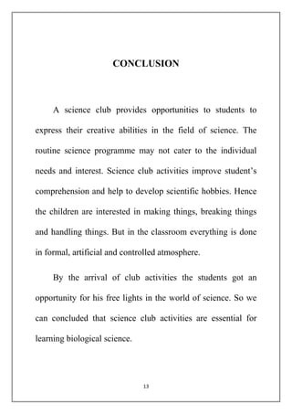 CONCLUSION 
A science club provides opportunities to students to 
express their creative abilities in the field of science. The 
routine science programme may not cater to the individual 
needs and interest. Science club activities improve student’s 
comprehension and help to develop scientific hobbies. Hence 
the children are interested in making things, breaking things 
and handling things. But in the classroom everything is done 
in formal, artificial and controlled atmosphere. 
By the arrival of club activities the students got an 
opportunity for his free lights in the world of science. So we 
can concluded that science club activities are essential for 
13 
learning biological science. 
 