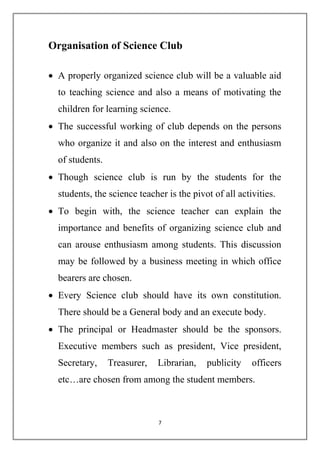 Organisation of Science Club 
 A properly organized science club will be a valuable aid 
to teaching science and also a means of motivating the 
children for learning science. 
 The successful working of club depends on the persons 
who organize it and also on the interest and enthusiasm 
of students. 
 Though science club is run by the students for the 
students, the science teacher is the pivot of all activities. 
 To begin with, the science teacher can explain the 
importance and benefits of organizing science club and 
can arouse enthusiasm among students. This discussion 
may be followed by a business meeting in which office 
bearers are chosen. 
 Every Science club should have its own constitution. 
There should be a General body and an execute body. 
 The principal or Headmaster should be the sponsors. 
Executive members such as president, Vice president, 
Secretary, Treasurer, Librarian, publicity officers 
etc…are chosen from among the student members. 
7 
 