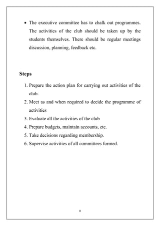  The executive committee has to chalk out programmes. 
The activities of the club should be taken up by the 
students themselves. There should be regular meetings 
discussion, planning, feedback etc. 
8 
Steps 
1. Prepare the action plan for carrying out activities of the 
club. 
2. Meet as and when required to decide the programme of 
activities 
3. Evaluate all the activities of the club 
4. Prepare budgets, maintain accounts, etc. 
5. Take decisions regarding membership. 
6. Supervise activities of all committees formed. 
 