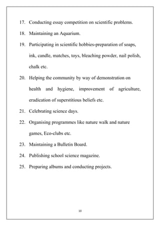 17. Conducting essay competition on scientific problems. 
18. Maintaining an Aquarium. 
19. Participating in scientific hobbies-preparation of soaps, 
ink, candle, matches, toys, bleaching powder, nail polish, 
10 
chalk etc. 
20. Helping the community by way of demonstration on 
health and hygiene, improvement of agriculture, 
eradication of superstitious beliefs etc. 
21. Celebrating science days. 
22. Organising programmes like nature walk and nature 
games, Eco-clubs etc. 
23. Maintaining a Bulletin Board. 
24. Publishing school science magazine. 
25. Preparing albums and conducting projects. 
 