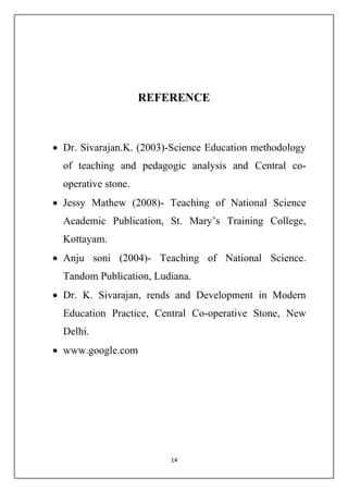 REFERENCE 
 Dr. Sivarajan.K. (2003)-Science Education methodology 
of teaching and pedagogic analysis and Central co-operative 
14 
stone. 
 Jessy Mathew (2008)- Teaching of National Science 
Academic Publication, St. Mary’s Training College, 
Kottayam. 
 Anju soni (2004)- Teaching of National Science. 
Tandom Publication, Ludiana. 
 Dr. K. Sivarajan, rends and Development in Modern 
Education Practice, Central Co-operative Stone, New 
Delhi. 
 www.google.com 
