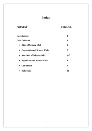 Index 
COTNENT PAGE.NO. 
Introduction 2 
Data Collected 3 
 Aims of Science Club 4 
 Organisation of Science Club 5 
 Activities of Science club 6-7 
 Significance of Science Club 8 
 Conclusion 9 
 Reference 10 
1 
 