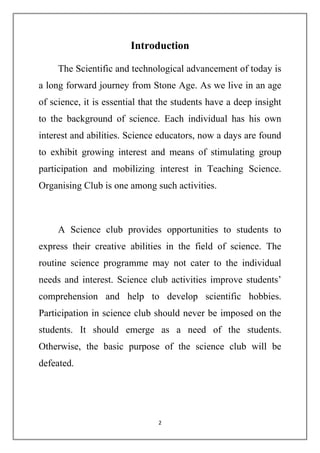Introduction 
The Scientific and technological advancement of today is 
a long forward journey from Stone Age. As we live in an age 
of science, it is essential that the students have a deep insight 
to the background of science. Each individual has his own 
interest and abilities. Science educators, now a days are found 
to exhibit growing interest and means of stimulating group 
participation and mobilizing interest in Teaching Science. 
Organising Club is one among such activities. 
A Science club provides opportunities to students to 
express their creative abilities in the field of science. The 
routine science programme may not cater to the individual 
needs and interest. Science club activities improve students’ 
comprehension and help to develop scientific hobbies. 
Participation in science club should never be imposed on the 
students. It should emerge as a need of the students. 
Otherwise, the basic purpose of the science club will be 
defeated. 
2 
 